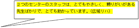 吹き出し: 四角形: ２つのセンターのスタッフは、とてもやさしく、頼りがいがある  先生ばかりで、とても助かっています。（広域リハ）  